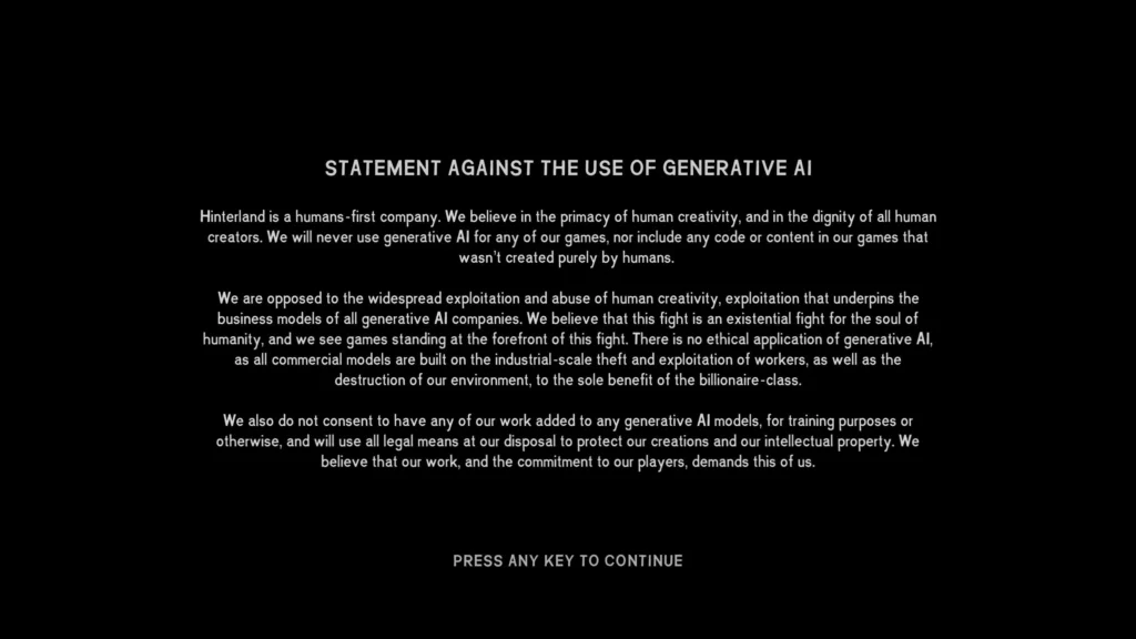 Hinterland, the Vancouver-based studio behind The Long Dark, issued a statement against the use of Generative AI in the latest version of their game. The statement reads: "Hinterland is a humans-first company. We believe in the primacy of human creativity, and in the dignity of all humar creators. We will never use generative Al for any of our games, nor include any code or content in our games that wasn't created purely by humans. We are opposed to the widespread exploitation and abuse of human creativity, exploitation that underpins the business models of all generative Al companies. We believe that this fight is an existential fight for the soul of humanity, and we see games standing at the forefront of this fight. There is no ethical application of generative Al, as all commercial models are built on the industrial-scale theft and exploitation of workers, as well as the destruction of our environment, to the sole benefit of the billionaire-class. We also do not consent to have any of our work added to any generative Al models, for training purposes or otherwise, and will use all legal means at our disposal to protect our creations and our intellectual property. We believe that our work, and the commitment to our players, demands this of us."